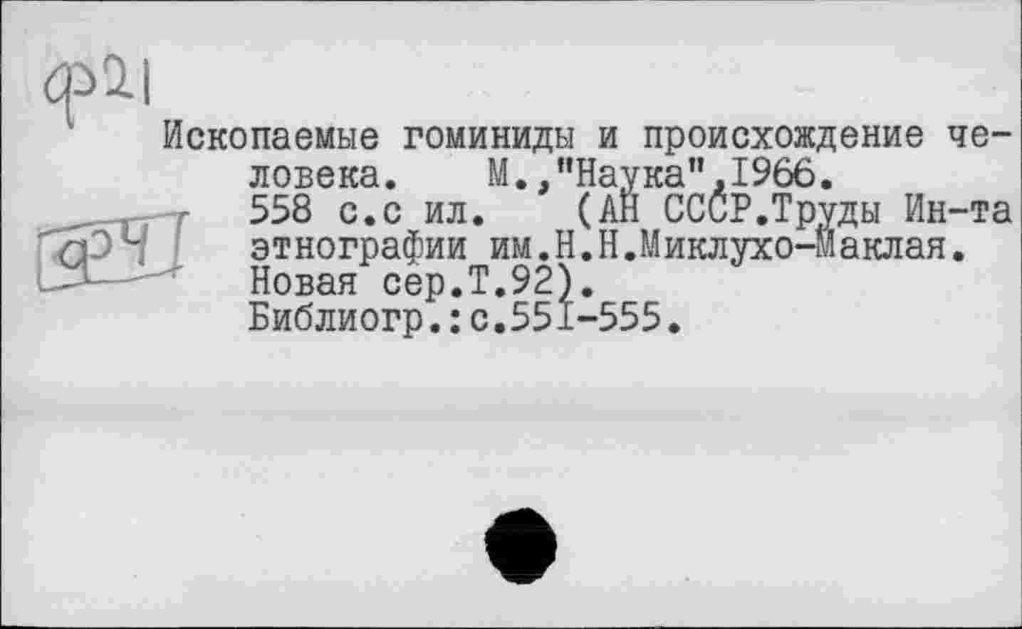 ﻿фі|
Ископаемые гоминиды и происхождение человека. М.,"Наука",1966.
558 с.с ил. (АН СССР.Труды Ин-та
Г'ЯЭЧ ' этнографии им.Н.Н.Миклухо-Маклая.
' Новая сер.Т.92).
Библиогр.: с.551-555.